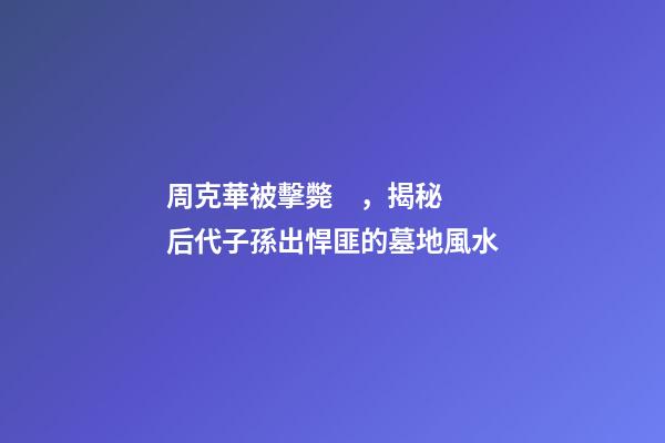 周克華被擊斃，揭秘后代子孫出悍匪的墓地風水